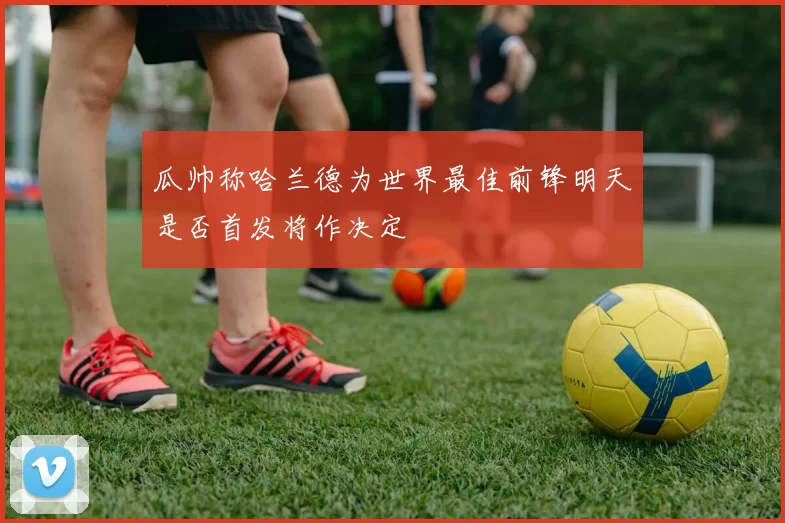 瓜帅称哈兰德为世界最佳前锋明天是否首发将作决定