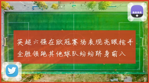 英超六强在欧冠赛场表现亮眼枪手全胜领跑其他球队纷纷跻身前八