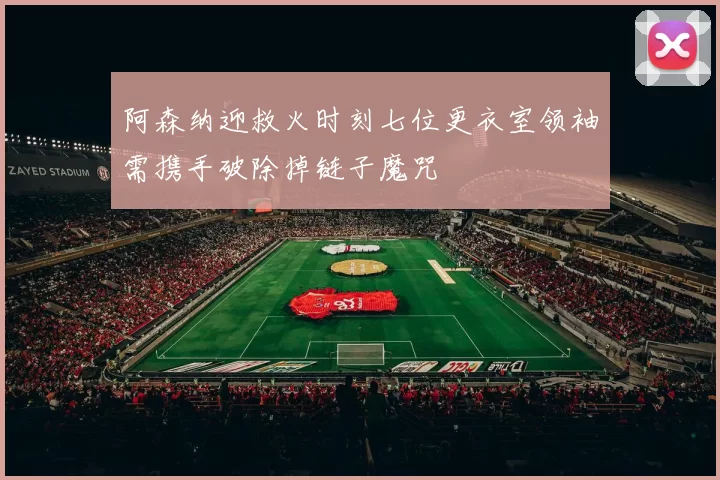 阿森纳迎救火时刻七位更衣室领袖需携手破除掉链子魔咒