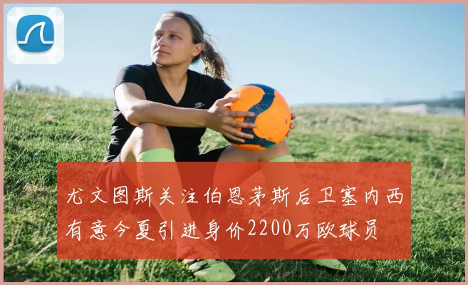 尤文图斯关注伯恩茅斯后卫塞内西有意今夏引进身价2200万欧球员