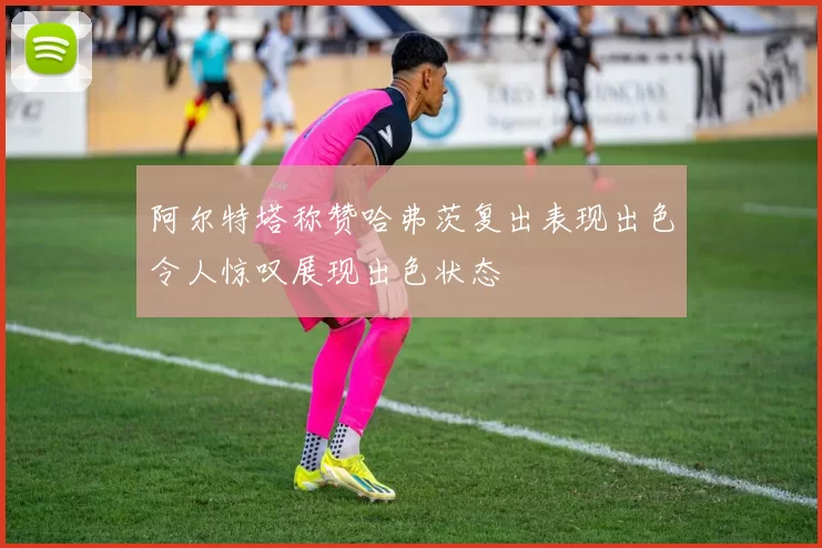 阿尔特塔称赞哈弗茨复出表现出色令人惊叹展现出色状态